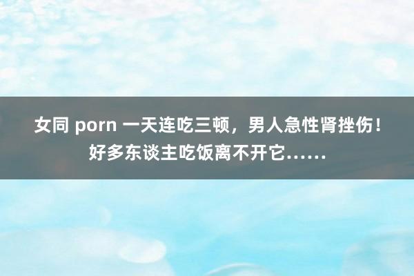 女同 porn 一天连吃三顿，男人急性肾挫伤！好多东谈主吃饭离不开它……