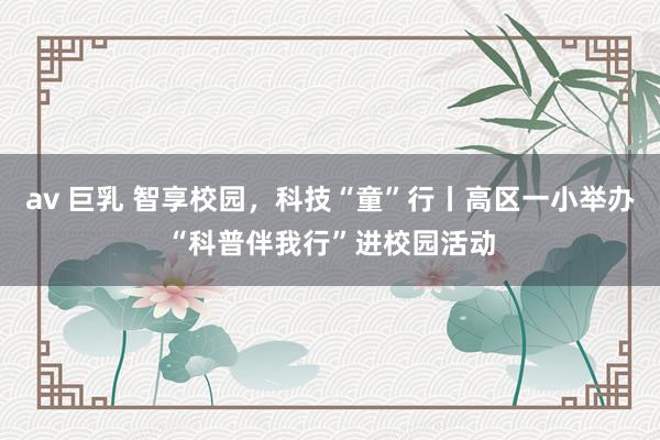 av 巨乳 智享校园，科技“童”行丨高区一小举办“科普伴我行”进校园活动