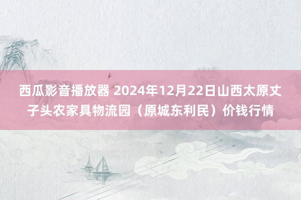 西瓜影音播放器 2024年12月22日山西太原丈子头农家具物流园(原城东利民)价钱行情