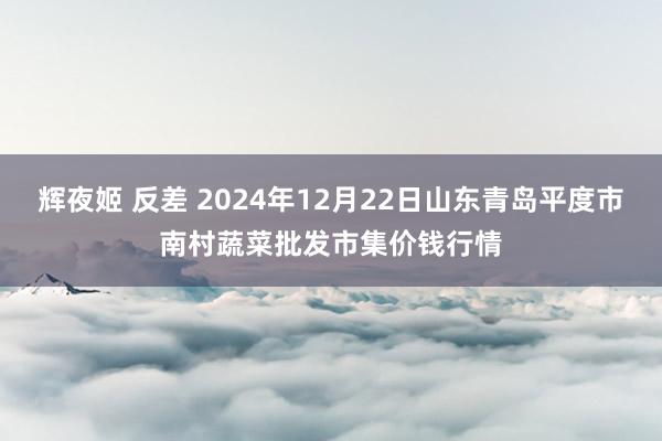 辉夜姬 反差 2024年12月22日山东青岛平度市南村蔬菜批发市集价钱行情