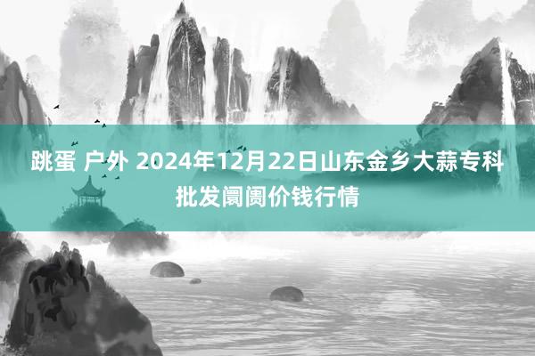 跳蛋 户外 2024年12月22日山东金乡大蒜专科批发阛阓价钱行情