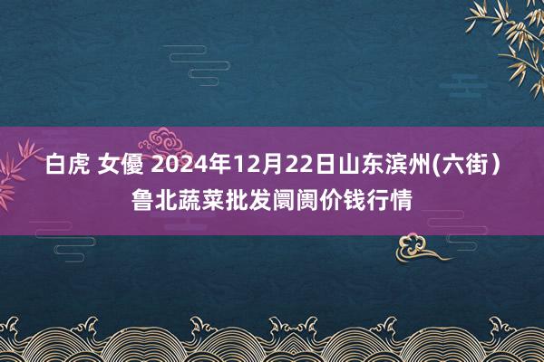 白虎 女優 2024年12月22日山东滨州(六街）鲁北蔬菜批发阛阓价钱行情