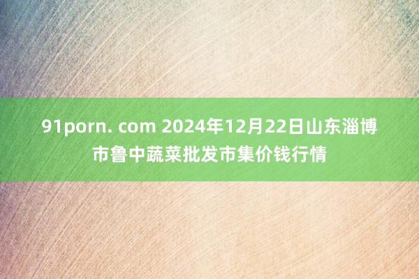 91porn. com 2024年12月22日山东淄博市鲁中蔬菜批发市集价钱行情