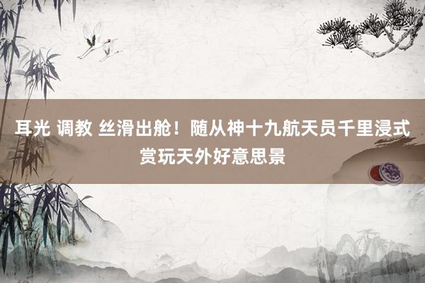 耳光 调教 丝滑出舱！随从神十九航天员千里浸式赏玩天外好意思景
