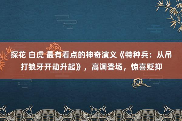 探花 白虎 最有看点的神奇演义《特种兵：从吊打狼牙开动升起》，高调登场，惊喜贬抑