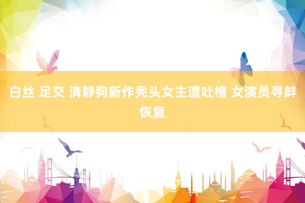 白丝 足交 清静狗新作秃头女主遭吐槽 女演员寻衅恢复