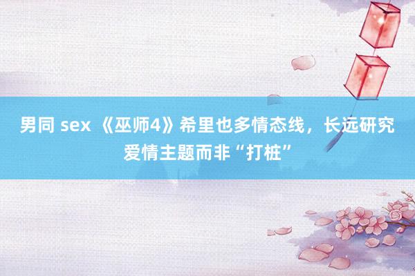 男同 sex 《巫师4》希里也多情态线，长远研究爱情主题而非“打桩”