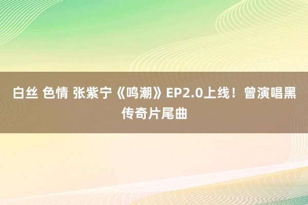 白丝 色情 张紫宁《鸣潮》EP2.0上线！曾演唱黑传奇片尾曲