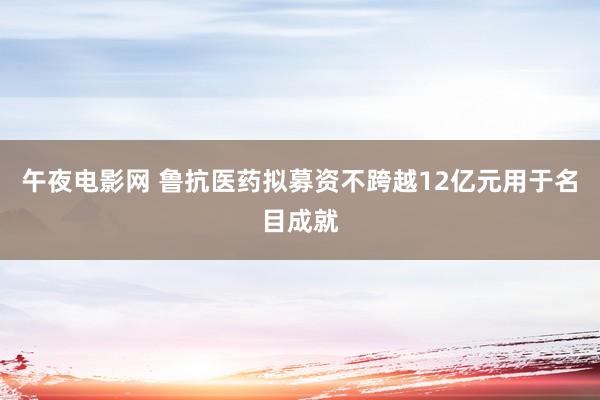 午夜电影网 鲁抗医药拟募资不跨越12亿元用于名目成就