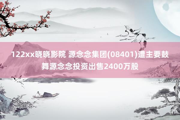 122xx晓晓影院 源念念集团(08401)遭主要鼓舞源念念投资出售2400万股