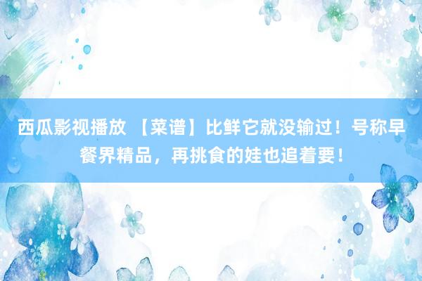 西瓜影视播放 【菜谱】比鲜它就没输过！号称早餐界精品，再挑食的娃也追着要！