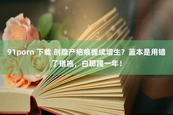 91porn 下载 剖腹产疤痕握续增生？蓝本是用错了措施，白踯躅一年！