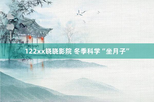 122xx晓晓影院 冬季科学“坐月子”