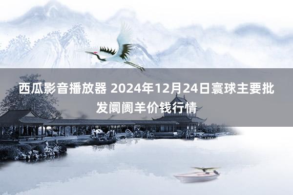 西瓜影音播放器 2024年12月24日寰球主要批发阛阓羊价钱行情