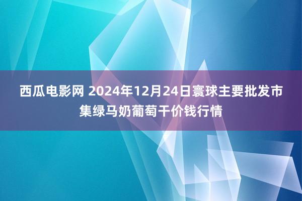 西瓜电影网 2024年12月24日寰球主要批发市集绿马奶葡萄干价钱行情