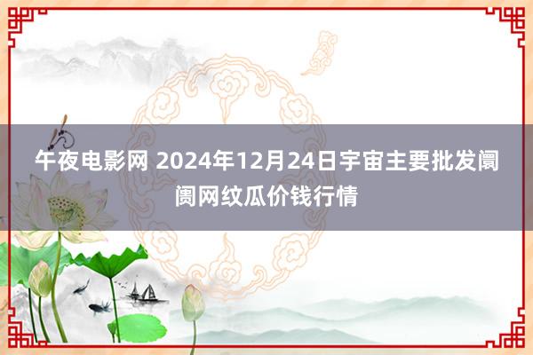 午夜电影网 2024年12月24日宇宙主要批发阛阓网纹瓜价钱行情