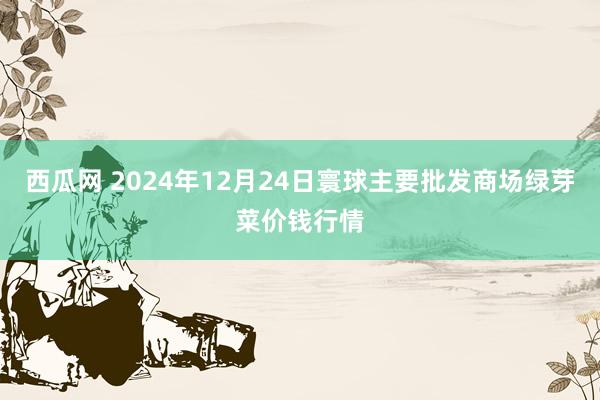 西瓜网 2024年12月24日寰球主要批发商场绿芽菜价钱行情