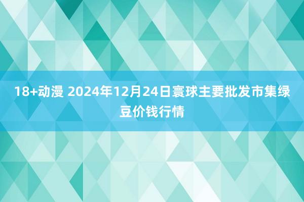 18+动漫 2024年12月24日寰球主要批发市集绿豆价钱行情