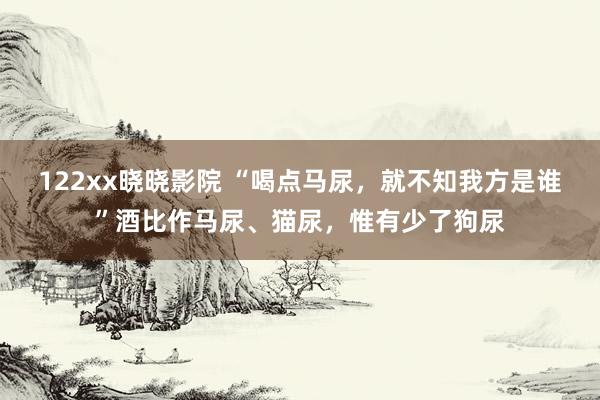 122xx晓晓影院 “喝点马尿，就不知我方是谁”酒比作马尿、猫尿，惟有少了狗尿
