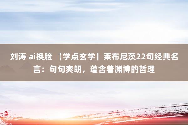 刘涛 ai换脸 【学点玄学】莱布尼茨22句经典名言：句句爽朗，蕴含着渊博的哲理