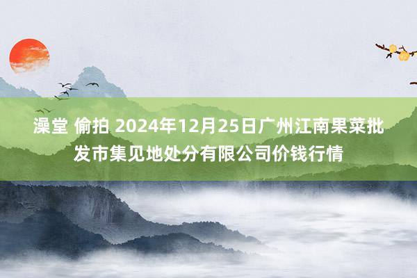 澡堂 偷拍 2024年12月25日广州江南果菜批发市集见地处分有限公司价钱行情
