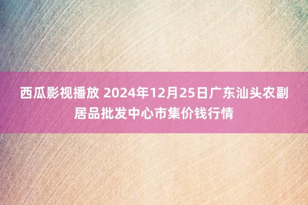西瓜影视播放 2024年12月25日广东汕头农副居品批发中心市集价钱行情