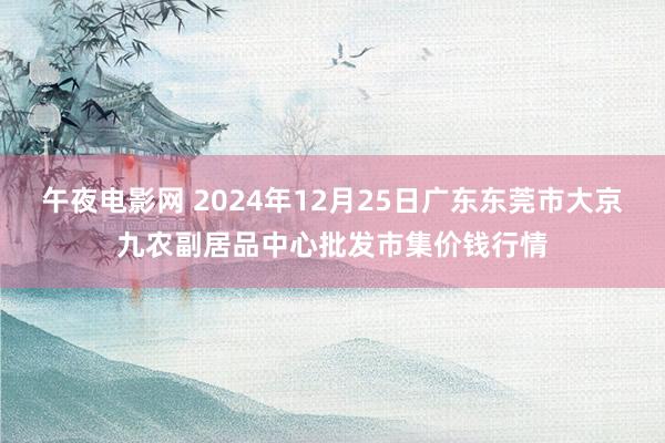 午夜电影网 2024年12月25日广东东莞市大京九农副居品中心批发市集价钱行情