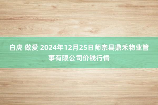 白虎 做爱 2024年12月25日师宗县鼎禾物业管事有限公司价钱行情