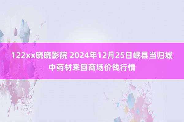 122xx晓晓影院 2024年12月25日岷县当归城中药材来回商场价钱行情