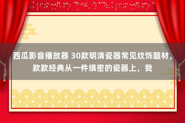 西瓜影音播放器 30款明清瓷器常见纹饰题材，款款经典从一件缜密的瓷器上，我