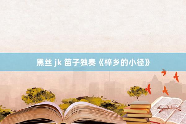 黑丝 jk 笛子独奏《梓乡的小径》