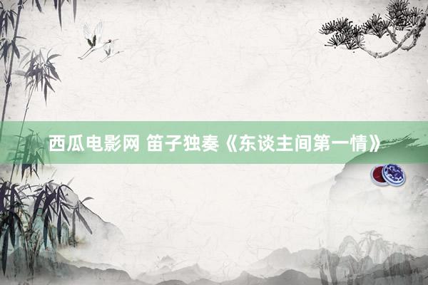 西瓜电影网 笛子独奏《东谈主间第一情》