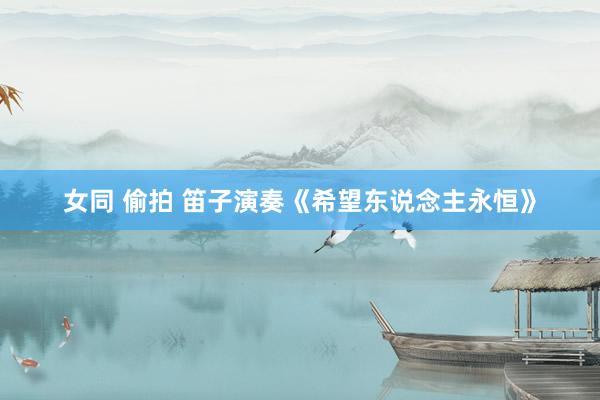 女同 偷拍 笛子演奏《希望东说念主永恒》