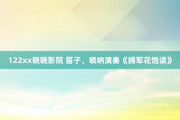 122xx晓晓影院 笛子、唢呐演奏《拥军花饱读》