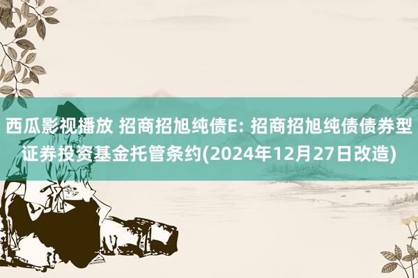 西瓜影视播放 招商招旭纯债E: 招商招旭纯债债券型证券投资基金托管条约(2024年12月27日改造)
