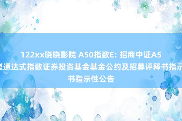 122xx晓晓影院 A50指数E: 招商中证A50来回型通达式指数证券投资基金基金公约及招募评释书指示性公告
