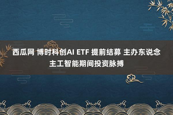 西瓜网 博时科创AI ETF 提前结募 主办东说念主工智能期间投资脉搏