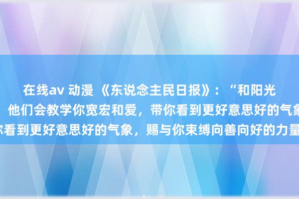 在线av 动漫 《东说念主民日报》：“和阳光进取的东说念主在一齐，他们会教学你宽宏和爱，带你看到更好意思好的气象，赐与你束缚向善向好的力量。”
