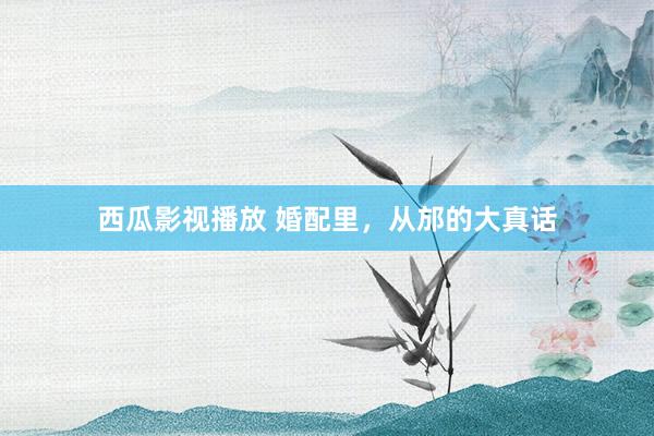 西瓜影视播放 婚配里，从邡的大真话