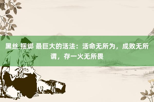 黑丝 捆绑 最巨大的活法：活命无所为，成败无所谓，存一火无所畏
