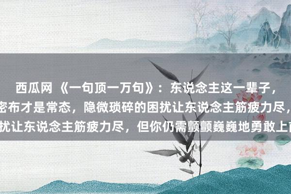西瓜网 《一句顶一万句》：东说念主这一辈子，风和日丽是片霎，壅塞密布才是常态，隐微琐碎的困扰让东说念主筋疲力尽，但你仍需颤颤巍巍地勇敢上前。