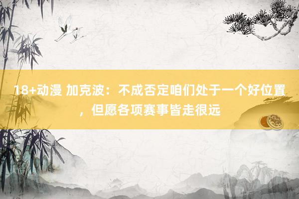 18+动漫 加克波：不成否定咱们处于一个好位置，但愿各项赛事皆走很远