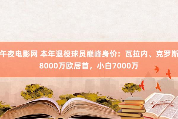午夜电影网 本年退役球员巅峰身价：瓦拉内、克罗斯8000万欧居首，小白7000万