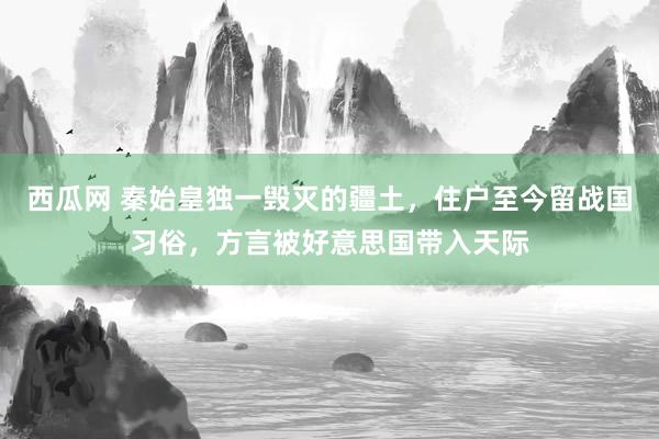 西瓜网 秦始皇独一毁灭的疆土，住户至今留战国习俗，方言被好意思国带入天际