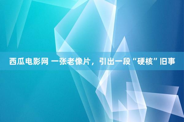 西瓜电影网 一张老像片，引出一段“硬核”旧事