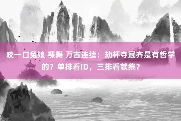 咬一口兔娘 裸舞 万古连续：劫杯夺冠齐是有哲学的？单排看ID，三排看献祭？