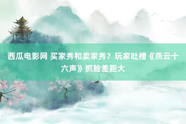 西瓜电影网 买家秀和卖家秀？玩家吐槽《燕云十六声》抓脸差距大
