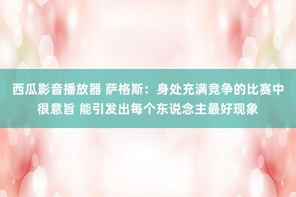 西瓜影音播放器 萨格斯：身处充满竞争的比赛中很意旨 能引发出每个东说念主最好现象