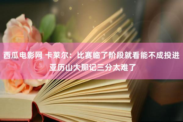 西瓜电影网 卡莱尔：比赛临了阶段就看能不成投进 亚历山大那记三分太难了