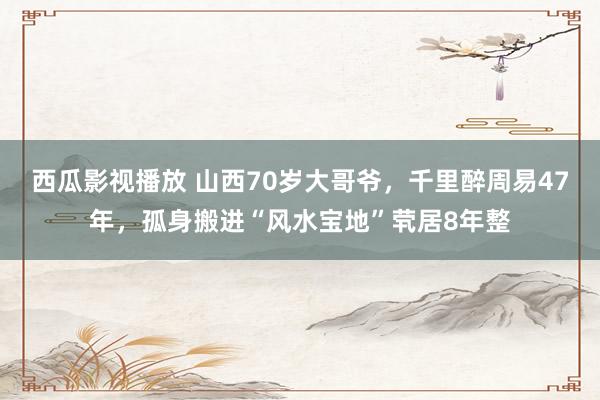 西瓜影视播放 山西70岁大哥爷，千里醉周易47年，孤身搬进“风水宝地”茕居8年整